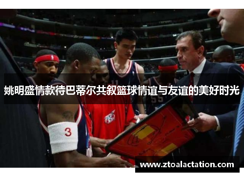 姚明盛情款待巴蒂尔共叙篮球情谊与友谊的美好时光