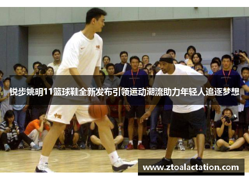 锐步姚明11篮球鞋全新发布引领运动潮流助力年轻人追逐梦想