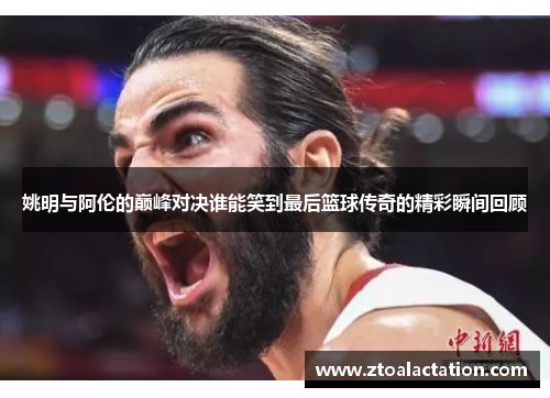 姚明与阿伦的巅峰对决谁能笑到最后篮球传奇的精彩瞬间回顾